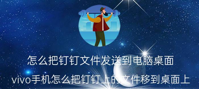 怎么把钉钉文件发送到电脑桌面 vivo手机怎么把钉钉上的文件移到桌面上？